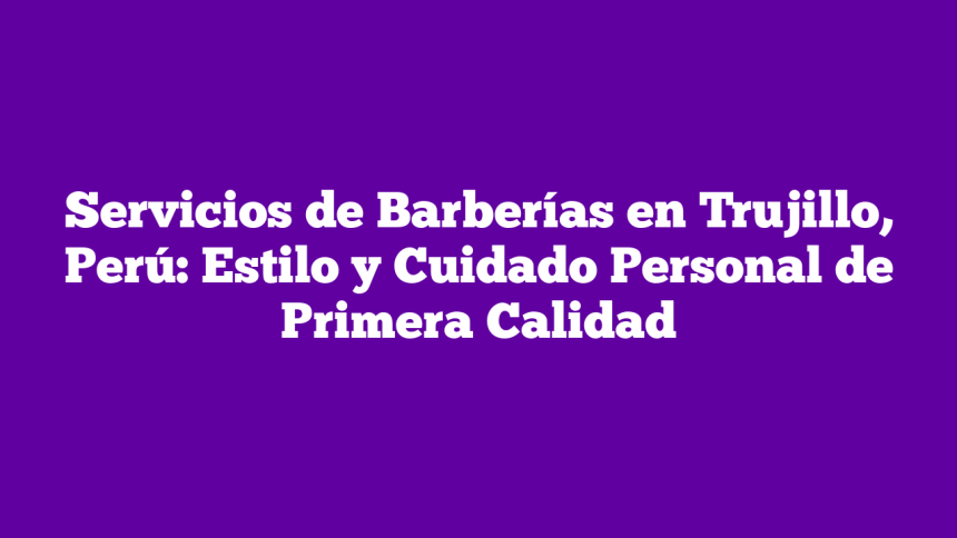 Servicios de Barberías en Trujillo, Perú: Estilo y Cuidado Personal de Primera Calidad