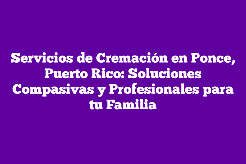 Servicios de Cremación en Ponce, Puerto Rico: Soluciones Compasivas y Profesionales para tu Familia