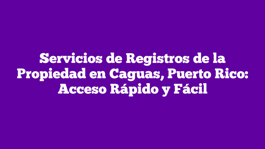 Servicios de Registros de la Propiedad en Caguas, Puerto Rico: Acceso Rápido y Fácil