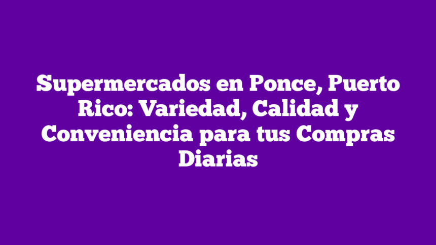 Supermercados en Ponce, Puerto Rico: Variedad, Calidad y Conveniencia para tus Compras Diarias