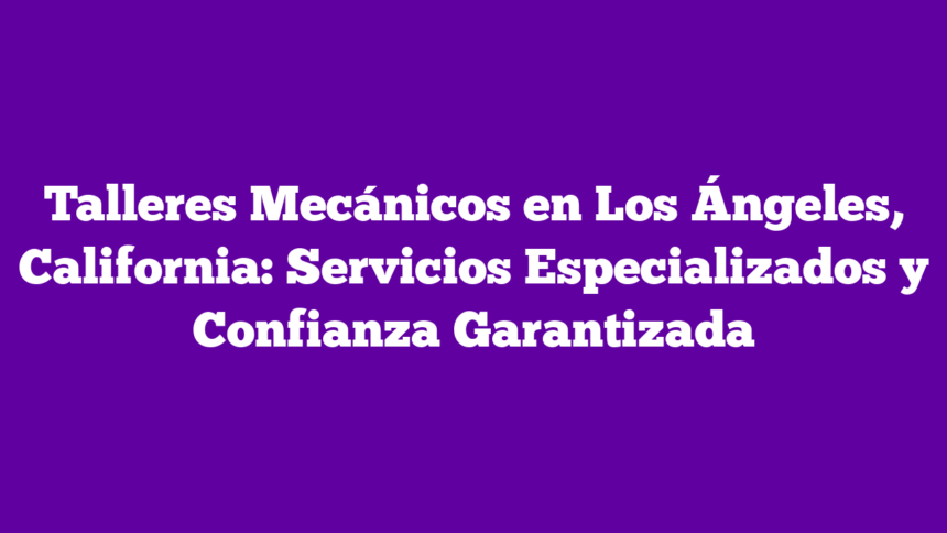 Talleres Mecánicos en Los Ángeles, California: Servicios Especializados y Confianza Garantizada