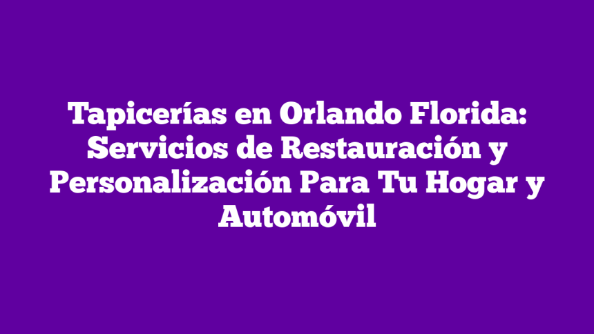 Tapicerías en Orlando Florida: Servicios de Restauración y Personalización Para Tu Hogar y Automóvil