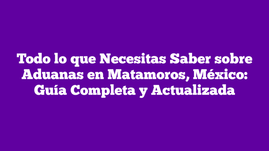 Todo lo que Necesitas Saber sobre Aduanas en Matamoros, México: Guía Completa y Actualizada