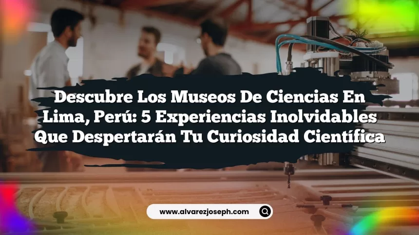 Descubre los Museos de Ciencias en Lima, Perú: 5 Experiencias Inolvidables que Despertarán tu Curiosidad Científica