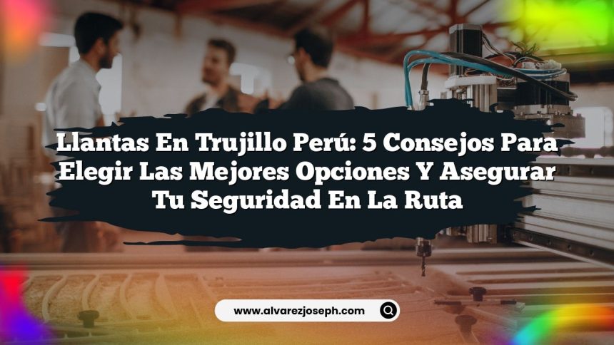 Llantas En Trujillo Perú: 5 Consejos para Elegir las Mejores Opciones y Asegurar tu Seguridad en la Ruta
