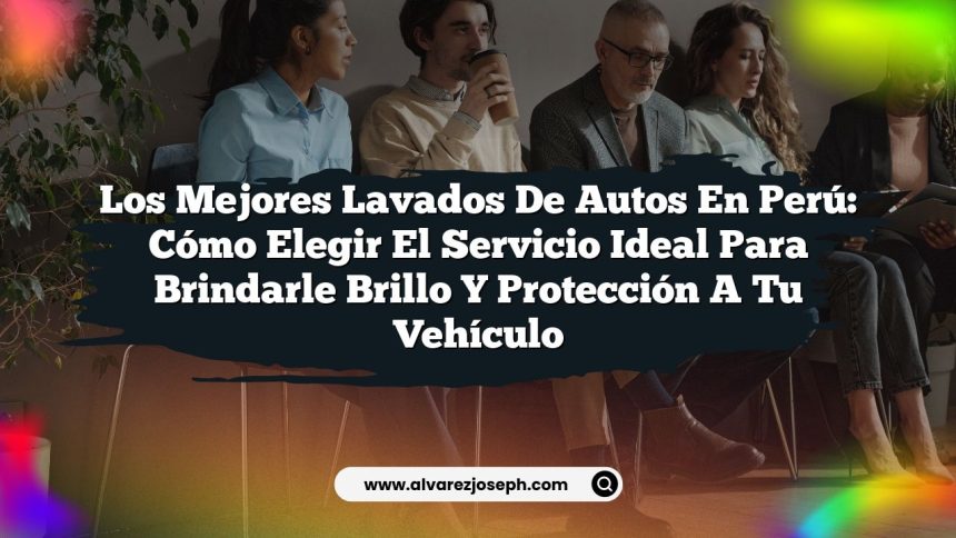 Los Mejores Lavados De Autos En Perú: Cómo Elegir el Servicio Ideal para Brindarle Brillo y Protección a Tu Vehículo