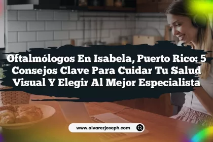 Oftalmólogos en Isabela, Puerto Rico: 5 Consejos Clave para Cuidar Tu Salud Visual y Elegir al Mejor Especialista