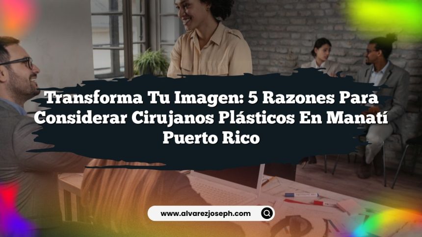 Transforma Tu Imagen: 5 Razones para Considerar Cirujanos Plásticos En Manatí Puerto Rico