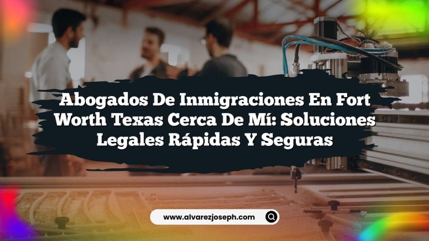 Abogados De Inmigraciones En Fort Worth Texas Cerca De Mí: Soluciones Legales Rápidas Y Seguras