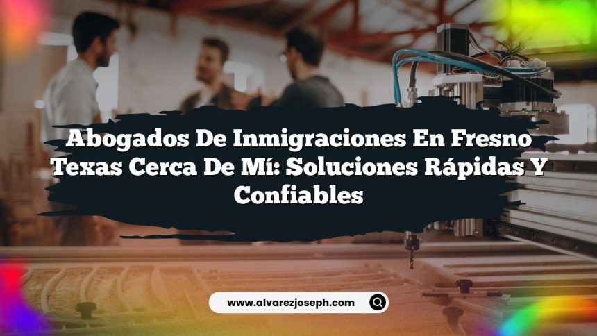 Abogados De Inmigraciones En Fresno Texas Cerca De Mí: Soluciones Rápidas y Confiables